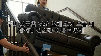 구미 산동읍 이사 업체 후기 모음: 내 집처럼 편안한 이사, 어떻게?